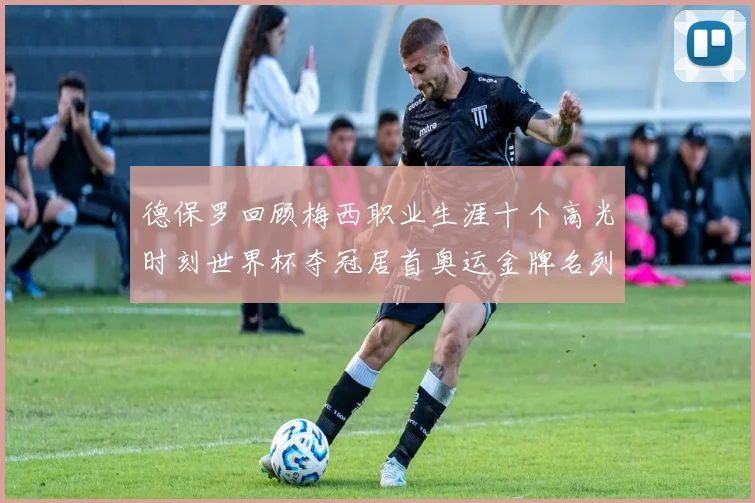 德保罗回顾梅西职业生涯十个高光时刻世界杯夺冠居首奥运金牌名列第四