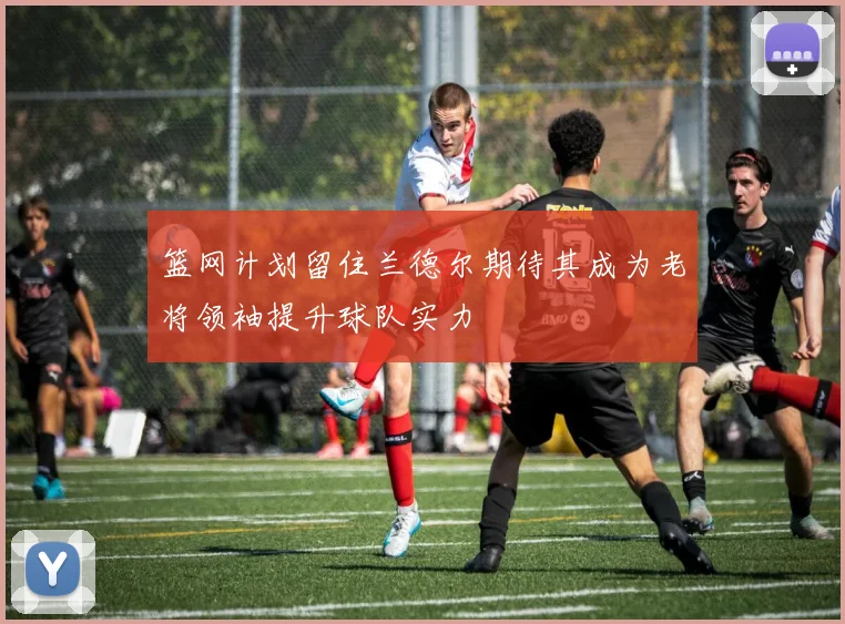 篮网计划留住兰德尔期待其成为老将领袖提升球队实力