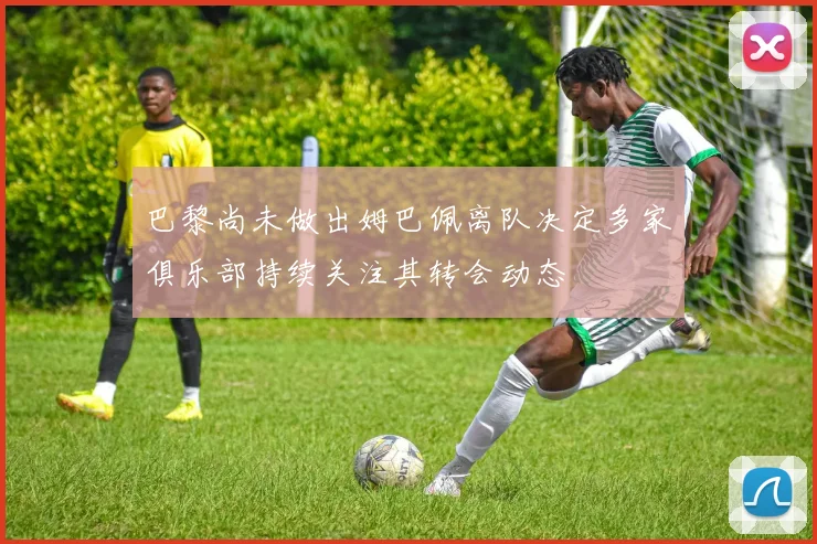 巴黎尚未做出姆巴佩离队决定多家俱乐部持续关注其转会动态