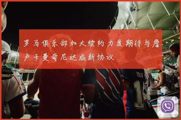 罗马俱乐部加大续约力度期待与詹卢卡曼奇尼达成新协议