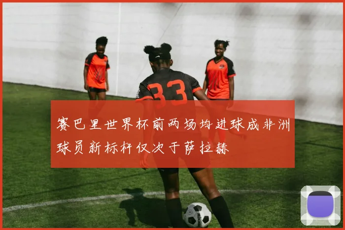 赛巴里世界杯前两场均进球成非洲球员新标杆仅次于萨拉赫