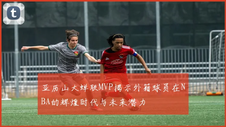 亚历山大蝉联MVP揭示外籍球员在NBA的辉煌时代与未来潜力