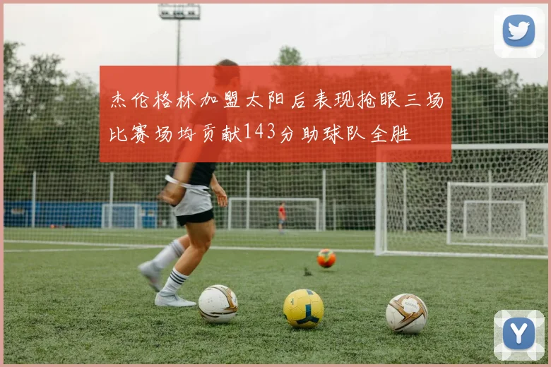 杰伦格林加盟太阳后表现抢眼三场比赛场均贡献143分助球队全胜