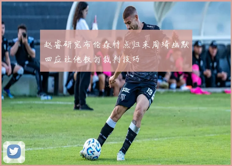 赵睿研究布伦森特点归来周琦幽默回应让他教打裁判技巧