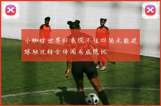小蜘蛛世界杯表现不佳四场未能进球助攻转会传闻或成隐忧