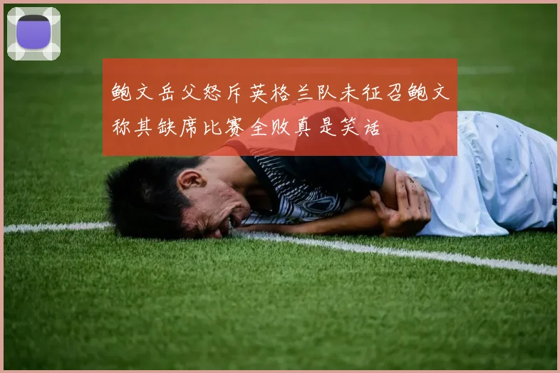 鲍文岳父怒斥英格兰队未征召鲍文称其缺席比赛全败真是笑话