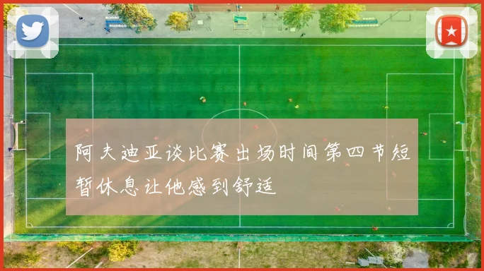 阿夫迪亚谈比赛出场时间第四节短暂休息让他感到舒适