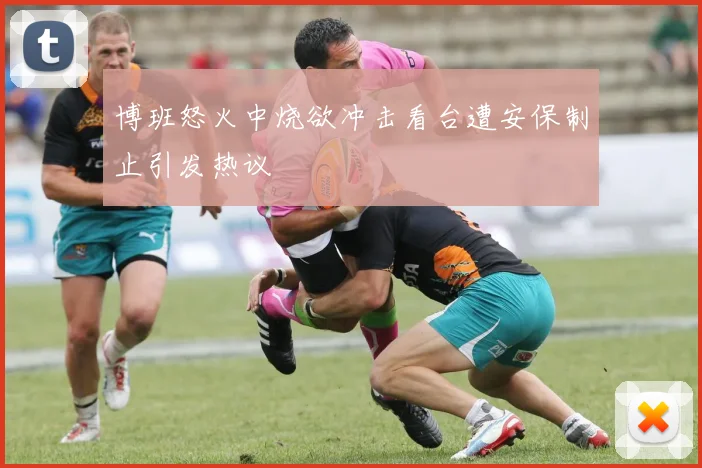 博班怒火中烧欲冲击看台遭安保制止引发热议