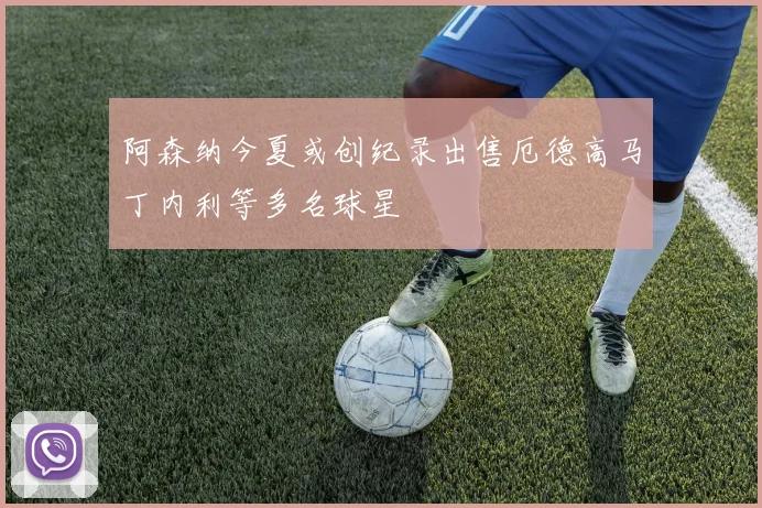 阿森纳今夏或创纪录出售厄德高马丁内利等多名球星