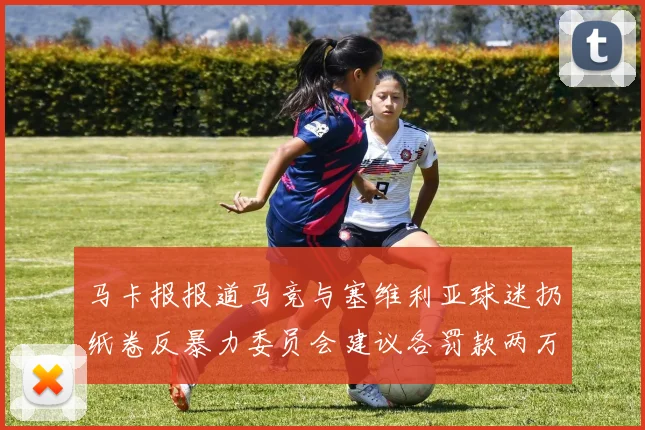 马卡报报道马竞与塞维利亚球迷扔纸卷反暴力委员会建议各罚款两万欧元