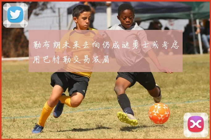 勒布朗未来去向仍成谜勇士或考虑用巴特勒交易浓眉