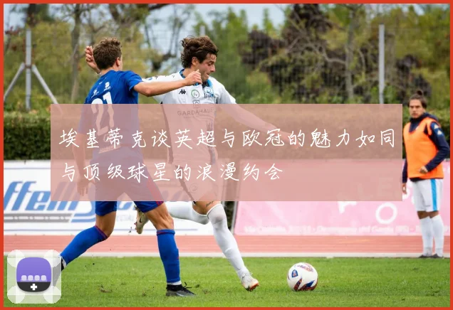 埃基蒂克谈英超与欧冠的魅力如同与顶级球星的浪漫约会