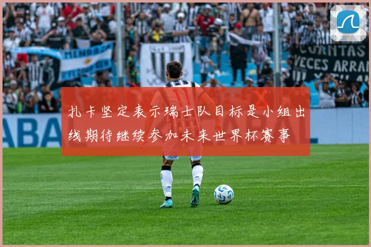 扎卡坚定表示瑞士队目标是小组出线期待继续参加未来世界杯赛事