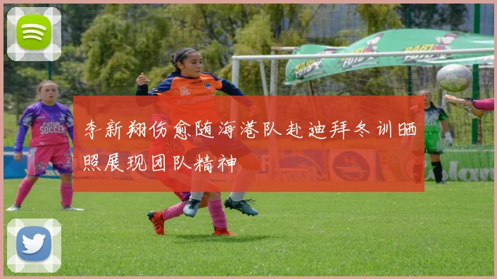 李新翔伤愈随海港队赴迪拜冬训晒照展现团队精神