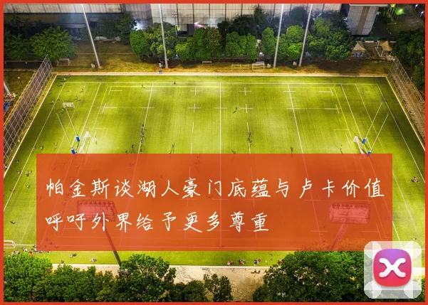 帕金斯谈湖人豪门底蕴与卢卡价值呼吁外界给予更多尊重