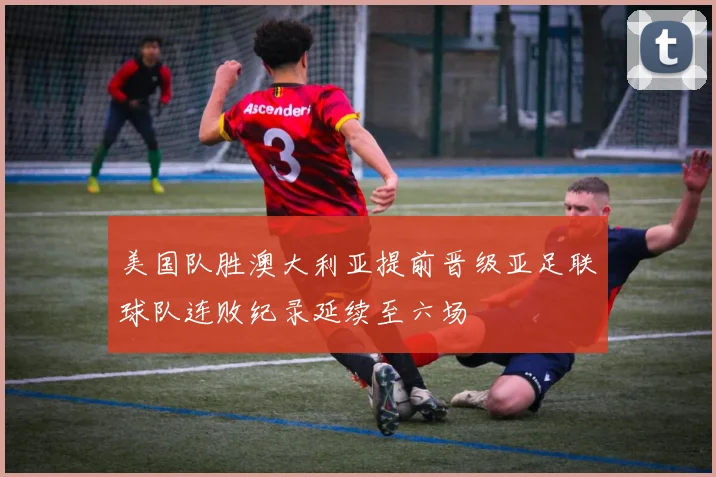 美国队胜澳大利亚提前晋级亚足联球队连败纪录延续至六场