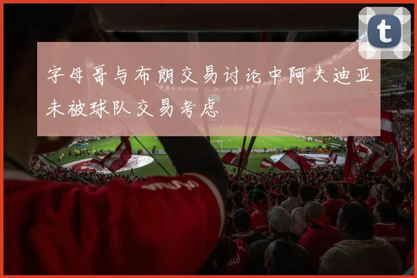 字母哥与布朗交易讨论中阿夫迪亚未被球队交易考虑