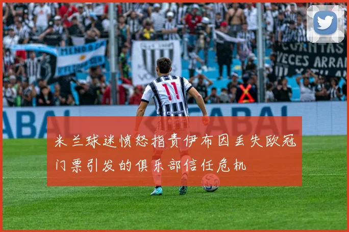 米兰球迷愤怒指责伊布因丢失欧冠门票引发的俱乐部信任危机