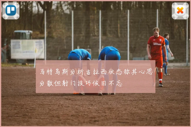 马特乌斯分析吉拉西状态称其心思分散但射门技巧依旧不忘