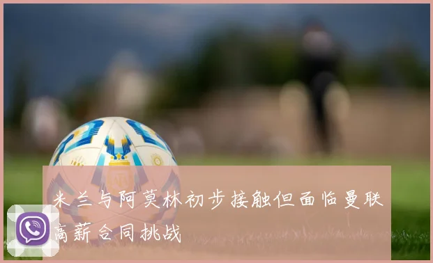 米兰与阿莫林初步接触但面临曼联高薪合同挑战