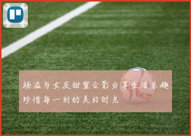 杨溢与女友甜蜜合影分享生活乐趣珍惜每一刻的美好时光