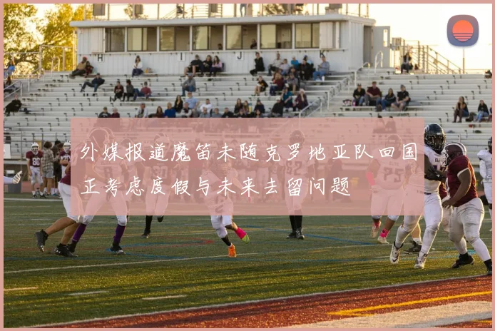 外媒报道魔笛未随克罗地亚队回国正考虑度假与未来去留问题