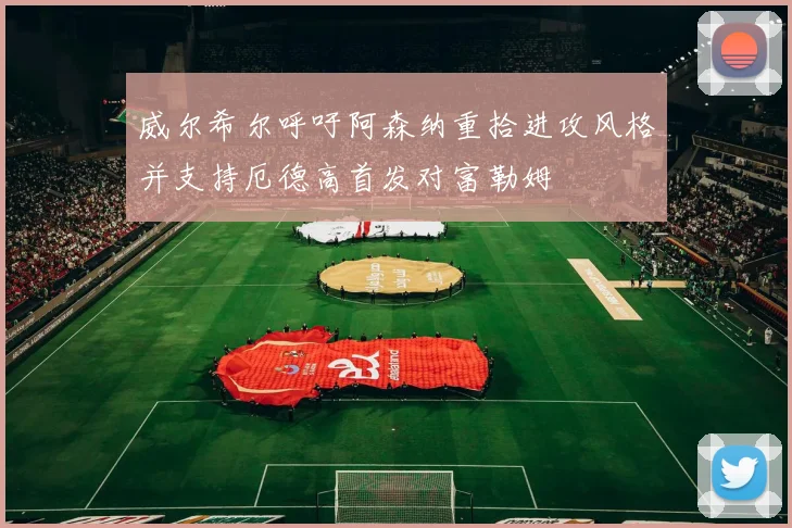 威尔希尔呼吁阿森纳重拾进攻风格并支持厄德高首发对富勒姆